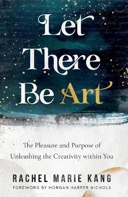 Let There Be Art – The Pleasure and Purpose of Unleashing the Creativity within You - Rachel Marie Kang, Morgan Harper Nichols