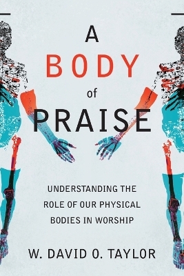 A Body of Praise – Understanding the Role of Our Physical Bodies in Worship - W. David O. Taylor