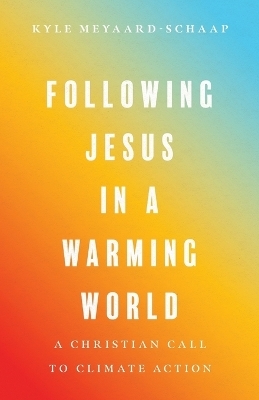 Following Jesus in a Warming World – A Christian Call to Climate Action - Kyle Meyaard–schaap