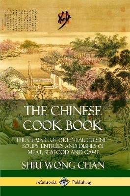 The Chinese Cook Book: The Classic of Oriental Cuisine; Soups, Entrées and Dishes of Meat, Seafood and Game - Shiu Wong Chan