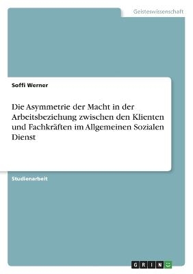 Die Asymmetrie der Macht in der Arbeitsbeziehung zwischen den Klienten und FachkrÃ¤ften im Allgemeinen Sozialen Dienst - Soffi Werner