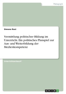 Vermittlung politischer Bildung im Unterricht. Ein politisches Planspiel zur Aus- und Weiterbildung der Medienkompetenz - Simone Rost