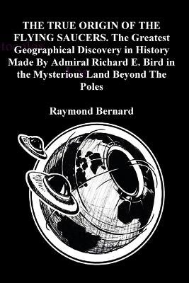 THE TRUE ORIGIN OF THE FLYING SAUCERS. The Greatest Geographical Discovery in History Made By Admiral Richard E. Bird in the Mysterious Land Beyond The Poles - Raymond Bernard