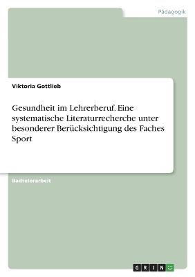 Gesundheit im Lehrerberuf. Eine systematische Literaturrecherche unter besonderer BerÃ¼cksichtigung des Faches Sport - Viktoria Gottlieb