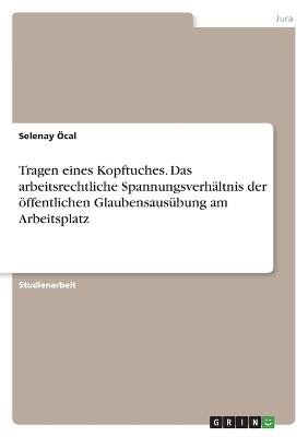 Tragen eines Kopftuches. Das arbeitsrechtliche SpannungsverhÃ¤ltnis der Ã¶ffentlichen GlaubensausÃ¼bung am Arbeitsplatz - Selenay Ãcal