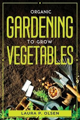 Organic Gardening To Grow Vegetables -  Laura P Olsen