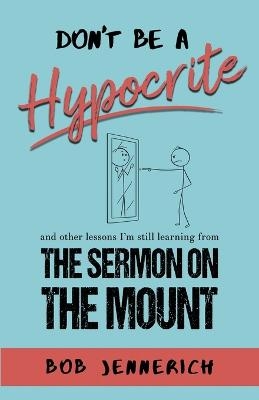Don't Be A Hypocrite And Other Lessons I'm Still Learning from the Sermon on the Mount - Bob Jennerich