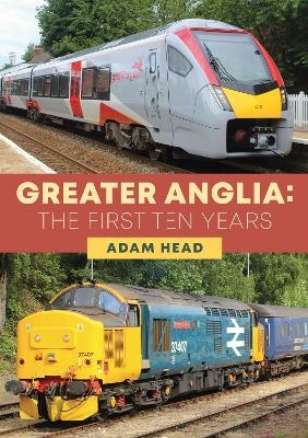 Greater Anglia: The First Ten Years - Adam Head