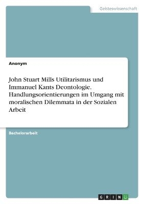 John Stuart Mills Utilitarismus und Immanuel Kants Deontologie. Handlungsorientierungen im Umgang mit moralischen Dilemmata in der Sozialen Arbeit -  Anonym