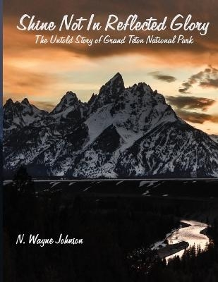 Shine Not In Reflected Glory - The Untold Story of Grand Teton National Park - N Wayne Johnson