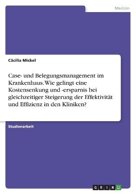 Case- und Belegungsmanagement im Krankenhaus. Wie gelingt eine Kostensenkung und -ersparnis bei gleichzeitiger Steigerung der EffektivitÃ¤t und Effizienz in den Kliniken? - CÃ¤cilia Mickel