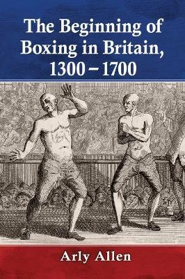 The Beginning of Boxing in Britain, 1300-1700 - Arly Allen
