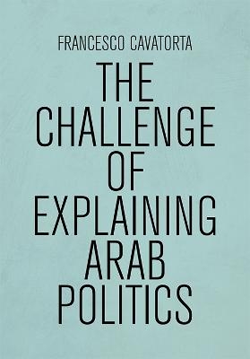 The Challenge of Explaining Arab Politics - Francesco Cavatorta