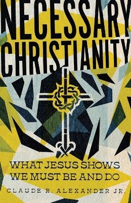 Necessary Christianity – What Jesus Shows We Must Be and Do - Claude R. Alexander Jr.