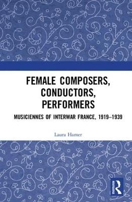 Female Composers, Conductors, Performers: Musiciennes of Interwar France, 1919-1939 - Laura Hamer