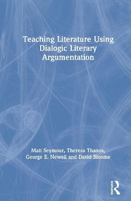 Teaching Literature Using Dialogic Literary Argumentation - Matt Seymour, Theresa Thanos, George E. Newell, David Bloome