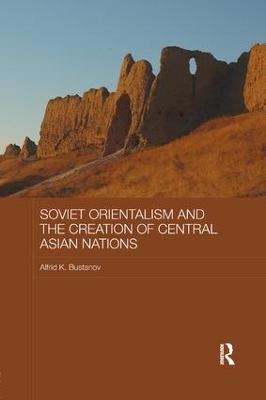 Soviet Orientalism and the Creation of Central Asian Nations - Alfrid K. Bustanov