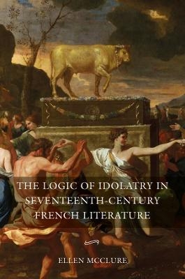 The Logic of Idolatry in Seventeenth-Century French Literature - Ellen McClure