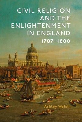 Civil Religion and the Enlightenment in England, 1707-1800 - Ashley Walsh