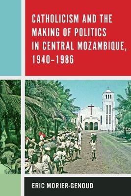 Catholicism and the Making of Politics in Central Mozambique, 1940-1986 - Eric Morier-Genoud