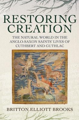 Restoring Creation: The Natural World in the Anglo-Saxon Saints' Lives of Cuthbert and Guthlac - Britton Elliott Brooks