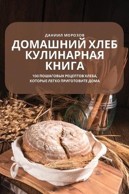 ДОМАШНИЙ ХЛЕБ КУЛИНАРНАЯ КНИГА -  Даниил Морозов