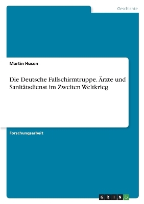 Die Deutsche Fallschirmtruppe. Ãrzte und SanitÃ¤tsdienst im Zweiten Weltkrieg - Martin Husen