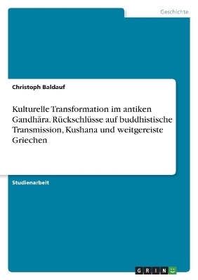 Kulturelle Transformation im antiken GandhÂ¿ra. RÃ¼ckschlÃ¼sse auf buddhistische Transmission, Kushana und weitgereiste Griechen - Christoph Baldauf