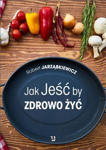 Jak Jeść by Zdrowo Żyć - Robert Jarząbkiewicz