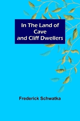 In the Land of Cave and Cliff Dwellers - Frederick Schwatka