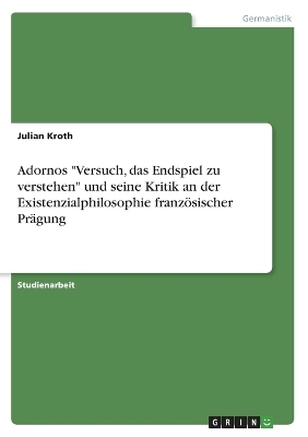 Adornos "Versuch, das Endspiel zu verstehen" und seine Kritik an der Existenzialphilosophie franzÃ¶sischer PrÃ¤gung - Julian Kroth