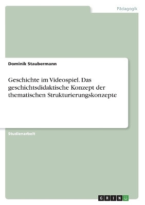 Geschichte im Videospiel. Das geschichtsdidaktische Konzept der thematischen Strukturierungskonzepte - Dominik Staubermann