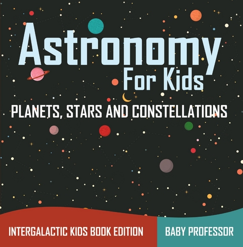 Astronomy For Kids: Planets, Stars and Constellations - Intergalactic Kids Book Edition -  Baby Professor