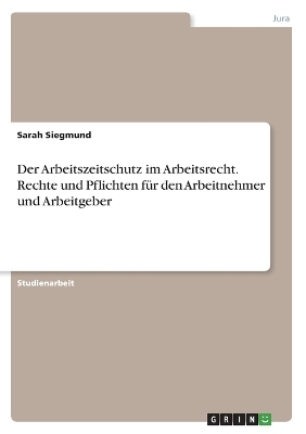 Der Arbeitszeitschutz im Arbeitsrecht. Rechte und Pflichten fÃ¼r den Arbeitnehmer und Arbeitgeber - Sarah Siegmund