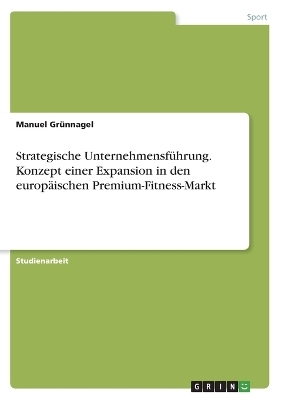 Strategische UnternehmensfÃ¼hrung. Konzept einer Expansion in den europÃ¤ischen Premium-Fitness-Markt - Manuel GrÃ¼nnagel