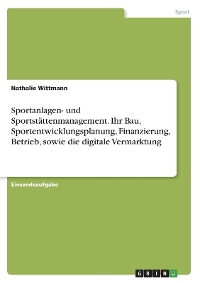Sportanlagen- und SportstÃ¤ttenmanagement. Ihr Bau, Sportentwicklungsplanung, Finanzierung, Betrieb, sowie die digitale Vermarktung - Nathalie Wittmann