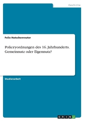 Policeyordnungen des 16. Jahrhunderts. Gemeinnutz oder Eigennutz? - Felix Hutschenreuter