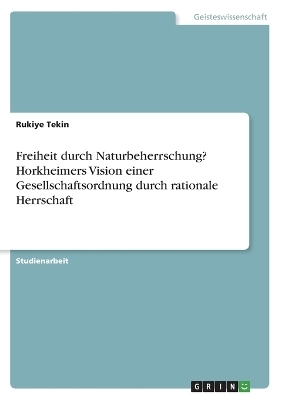 Freiheit durch Naturbeherrschung? Horkheimers Vision einer Gesellschaftsordnung durch rationale Herrschaft - Rukiye Tekin