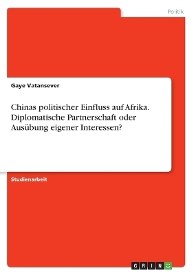 Chinas politischer Einfluss auf Afrika. Diplomatische Partnerschaft oder Ausübung eigener Interessen? - Gaye Vatansever