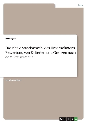 Die ideale Standortwahl des Unternehmens. Bewertung von Kriterien und Grenzen nach dem Steuerrecht -  Anonym