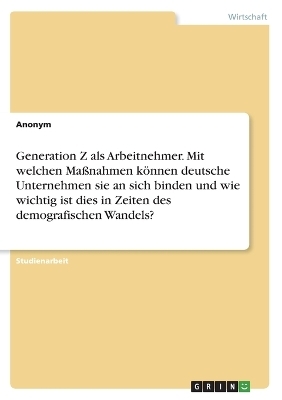 Generation Z als Arbeitnehmer. Mit welchen MaÃnahmen kÃ¶nnen deutsche Unternehmensie an sich binden und wie wichtig ist dies in Zeiten des demografischen Wandels? -  Anonymous