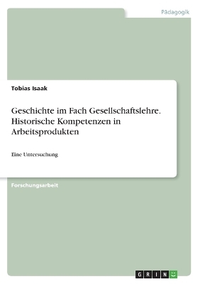 Geschichte im Fach Gesellschaftslehre. Historische Kompetenzen in Arbeitsprodukten - Tobias Isaak