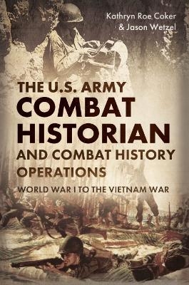 The Army Combat Historian and Combat History Operations - Kathryn Roe Coker, Jason Wetzel