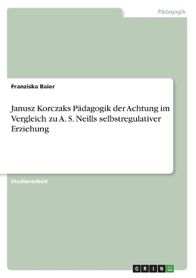 Janusz Korczaks PÃ¤dagogik der Achtung im Vergleich zu A. S. Neills selbstregulativer Erziehung - Franziska Baier