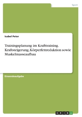 Trainingsplanung im Krafttraining. Kraftsteigerung, KÃ¶rperfettreduktion sowie Muskelmasseaufbau - Isabel Peter