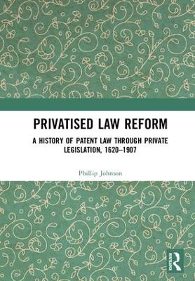 Privatised Law Reform: A History of Patent Law through Private Legislation, 1620-1907 - Phillip Johnson
