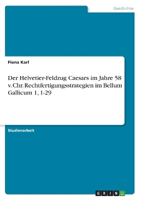 Der Helvetier-Feldzug Caesars im Jahre 58 v. Chr. Rechtfertigungsstrategien im Bellum Gallicum 1, 1-29 - Fiona Karl