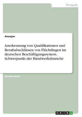 Anerkennung von Qualifikationen und BerufsabschlÃ¼ssen von FlÃ¼chtlingen im deutschen BeschÃ¤ftigungssystem. Schwerpunkt der Handwerksbranche -  Anonymous