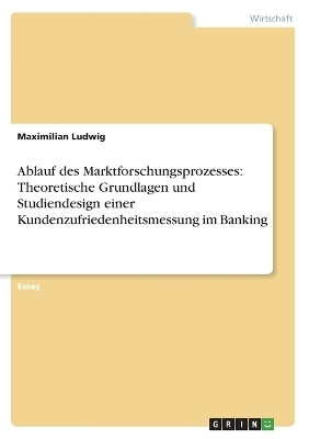 Ablauf des Marktforschungsprozesses: Theoretische Grundlagen und Studiendesign einer Kundenzufriedenheitsmessung im Banking - Maximilian Ludwig