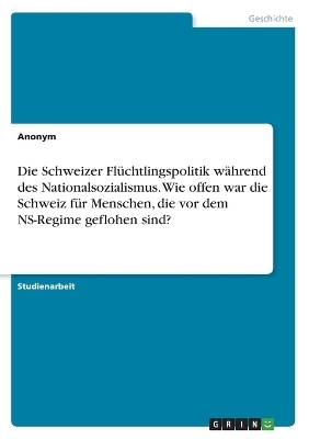 Die Schweizer FlÃ¼chtlingspolitik wÃ¤hrend des Nationalsozialismus. Wie offen war die Schweiz fÃ¼r Menschen, die vor dem NS-Regime geflohen sind? -  Anonymous